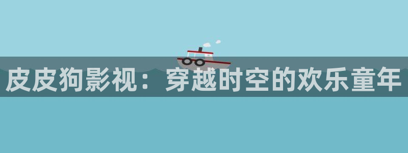 山外人精品影院洋洋av：皮皮狗影视：穿越时空的欢乐童年